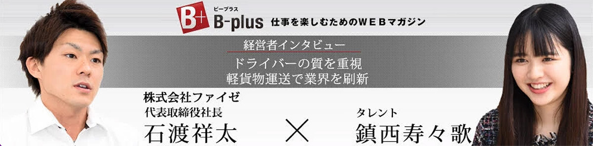 B-plus 経営者インタビュー　株式会社ファイゼ代表取締役社長 石渡祥太 × タレント 鎮西寿々歌